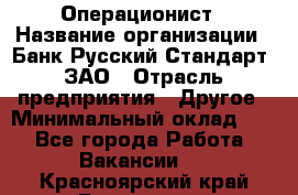 Операционист › Название организации ­ Банк Русский Стандарт, ЗАО › Отрасль предприятия ­ Другое › Минимальный оклад ­ 1 - Все города Работа » Вакансии   . Красноярский край,Бородино г.